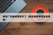 微乐广东麻将登录不了（微乐麻将微信登录失败）